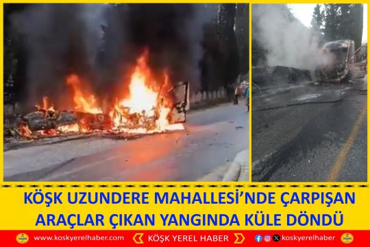 KÖŞK UZUNDERE MAHALLESİ’NDE ÇARPIŞAN ARAÇLAR ÇIKAN YANGINDA KÜLE DÖNDÜ